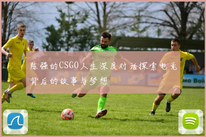 陈强的CSGO人生深度对话探索电竞背后的故事与梦想