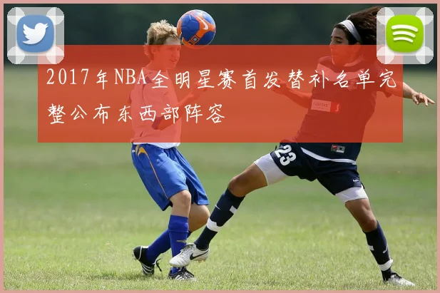 2017年NBA全明星赛首发替补名单完整公布东西部阵容