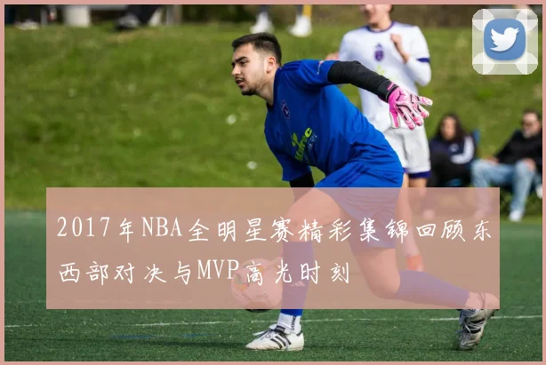 2017年NBA全明星赛精彩集锦回顾东西部对决与MVP高光时刻